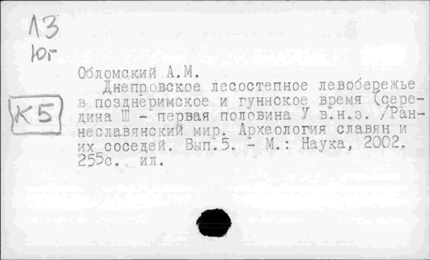 ﻿Обломский A.M.
Днепровское лесостепное левобережье в позднеримское и гуннское время Хоере дина Œ -‘первая половина У в.н.э. /Ран неславянский мир. Археология славян и их соседей. Вып.5. - М. : Наука, 200^_. 255с. ил.